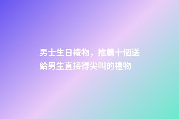 男士生日禮物，推薦十個送給男生直接得尖叫的禮物-第1張-觀點-玄機派