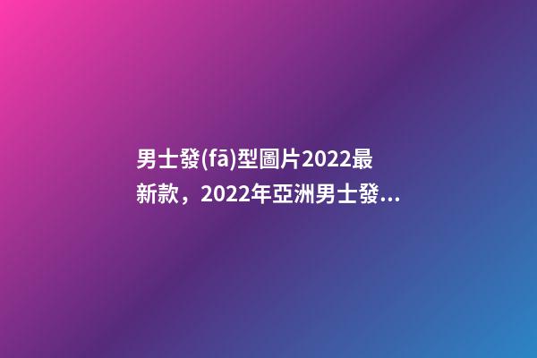 男士發(fā)型圖片2022最新款，2022年亞洲男士發(fā)型流行趨勢(shì)-第1張-觀點(diǎn)-玄機(jī)派