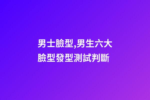 男士臉型,男生六大臉型發型測試判斷-第1張-觀點-玄機派