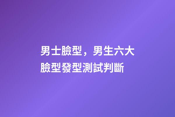 男士臉型，男生六大臉型發型測試判斷-第1張-觀點-玄機派