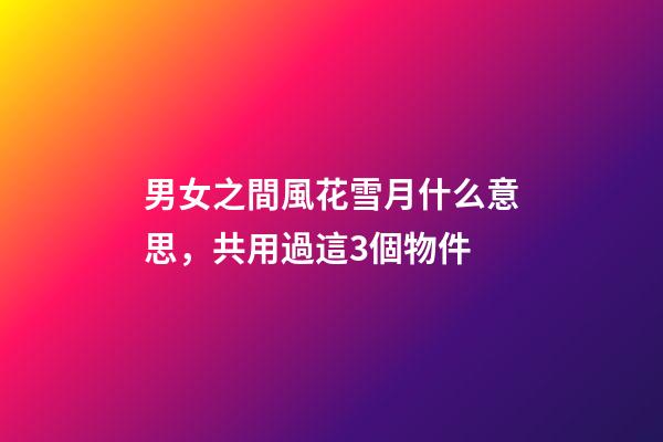 男女之間風花雪月什么意思，共用過這3個物件