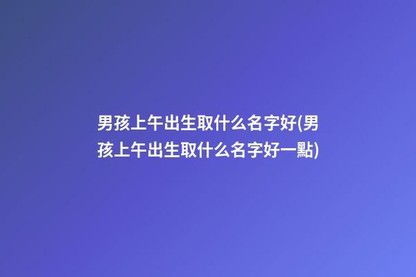 男孩上午出生取什么名字好(男孩上午出生取什么名字好一點)