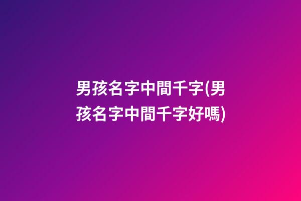 男孩名字中間千字(男孩名字中間千字好嗎)