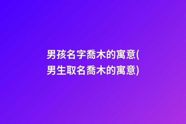 男孩名字喬木的寓意(男生取名喬木的寓意)