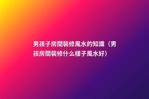 男孩子房間裝修風水的知識（男孩房間裝修什么樣子風水好）