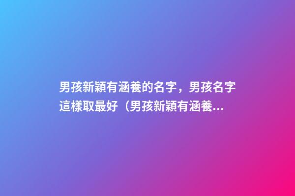 男孩新穎有涵養的名字，男孩名字這樣取最好（男孩新穎有涵養的名字男孩子的名字怎么取）