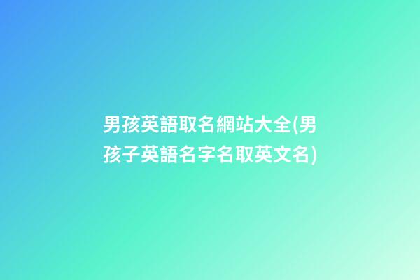 男孩英語取名網站大全(男孩子英語名字名取英文名)