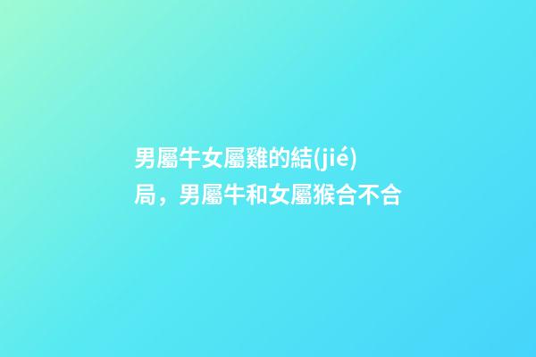男屬牛女屬雞的結(jié)局，男屬牛和女屬猴合不合-第1張-觀點-玄機派