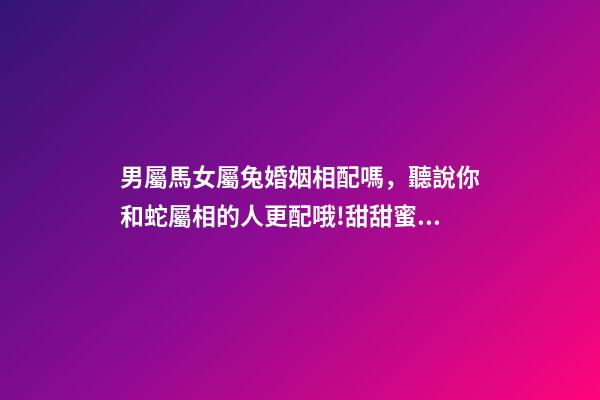 男屬馬女屬兔婚姻相配嗎，聽說你和蛇屬相的人更配哦!甜甜蜜蜜一生
