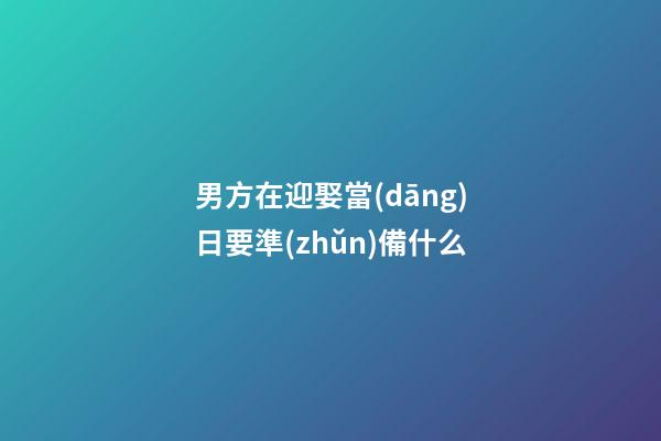 男方在迎娶當(dāng)日要準(zhǔn)備什么