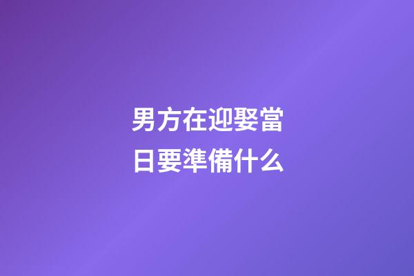男方在迎娶當日要準備什么