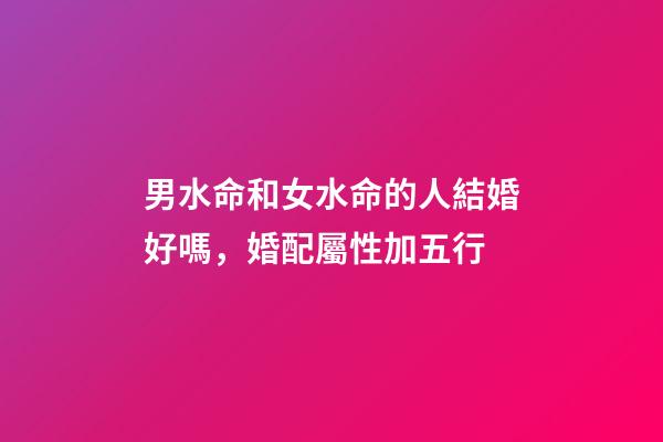 男水命和女水命的人結婚好嗎，婚配屬性加五行