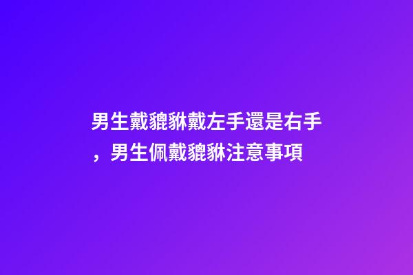 男生戴貔貅戴左手還是右手，男生佩戴貔貅注意事項