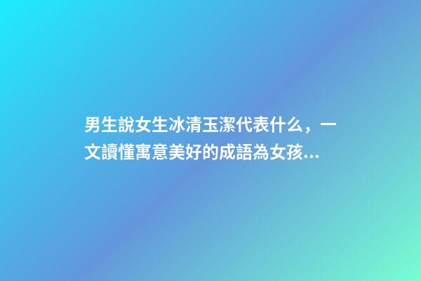 男生說女生冰清玉潔代表什么，一文讀懂寓意美好的成語為女孩起名-第1張-觀點-玄機派