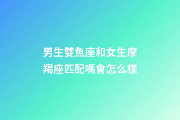 男生雙魚座和女生摩羯座匹配嗎會怎么樣-第1張-星座運勢-玄機派