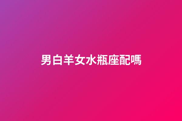 男白羊女水瓶座配嗎-第1張-星座運(yùn)勢(shì)-玄機(jī)派