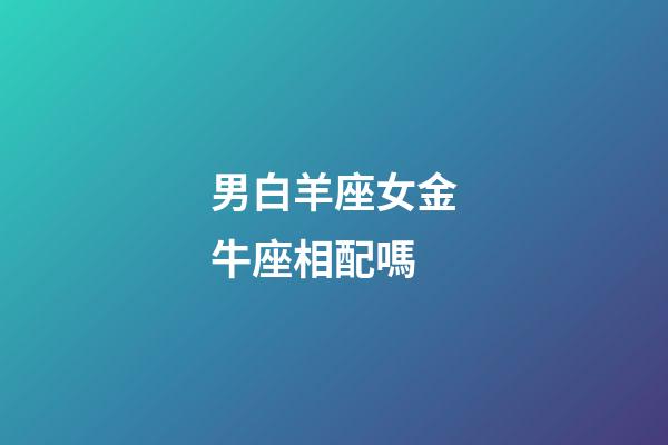 男白羊座女金牛座相配嗎-第1張-星座運勢-玄機派