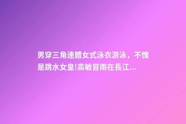 男穿三角連體女式泳衣游泳，不愧是跳水女皇!高敏冒雨在長江中游泳-第1張-觀點-玄機派