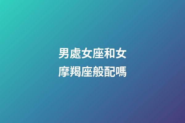 男處女座和女摩羯座般配嗎-第1張-星座運勢-玄機派