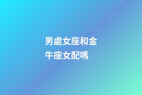 男處女座和金牛座女配嗎-第1張-星座運勢-玄機派