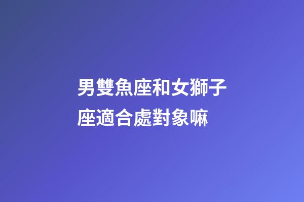 男雙魚座和女獅子座適合處對象嘛-第1張-星座運勢-玄機派
