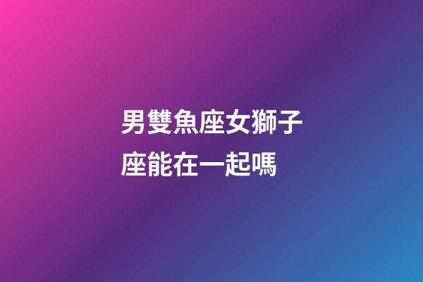 男雙魚座女獅子座能在一起嗎-第1張-星座運勢-玄機派