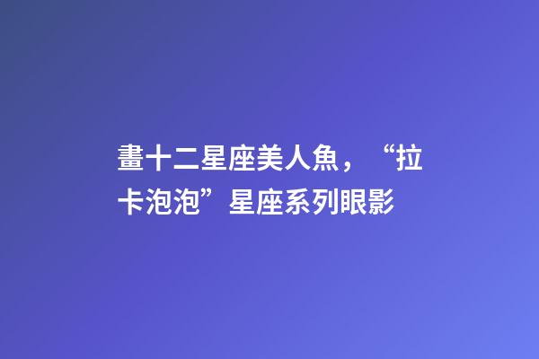 畫十二星座美人魚，“拉卡泡泡”星座系列眼影-第1張-觀點(diǎn)-玄機(jī)派