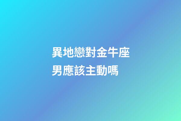 異地戀對金牛座男應該主動嗎-第1張-星座運勢-玄機派