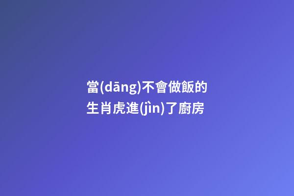 當(dāng)不會做飯的生肖虎進(jìn)了廚房