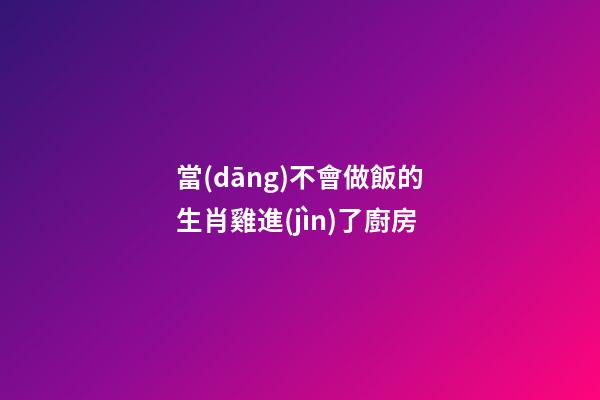 當(dāng)不會做飯的生肖雞進(jìn)了廚房