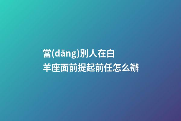 當(dāng)別人在白羊座面前提起前任怎么辦