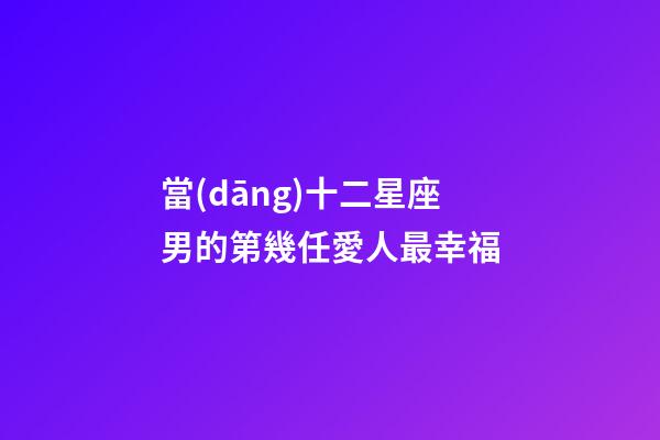 當(dāng)十二星座男的第幾任愛人最幸福