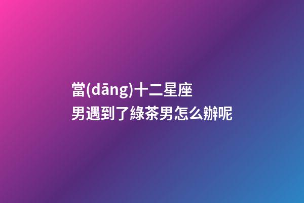 當(dāng)十二星座男遇到了綠茶男怎么辦呢