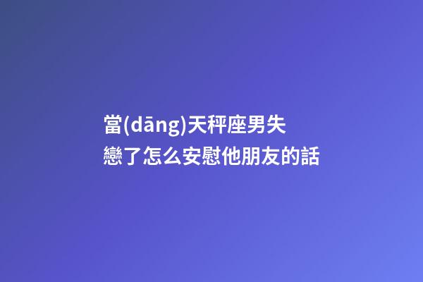 當(dāng)天秤座男失戀了怎么安慰他朋友的話-第1張-星座運(yùn)勢(shì)-玄機(jī)派