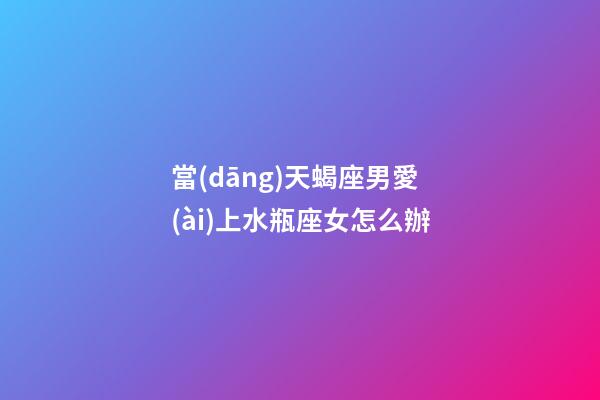 當(dāng)天蝎座男愛(ài)上水瓶座女怎么辦-第1張-星座運(yùn)勢(shì)-玄機(jī)派