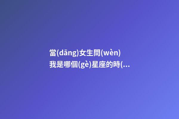 當(dāng)女生問(wèn)我是哪個(gè)星座的時(shí)候-第1張-星座運(yùn)勢(shì)-玄機(jī)派