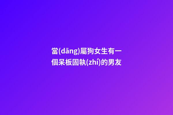 當(dāng)屬狗女生有一個呆板固執(zhí)的男友