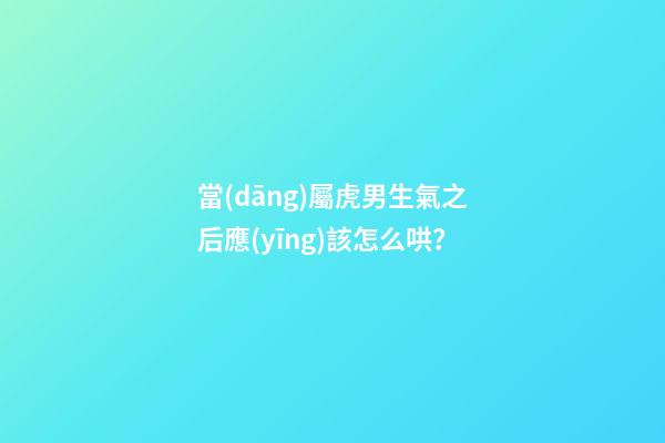 當(dāng)屬虎男生氣之后應(yīng)該怎么哄？