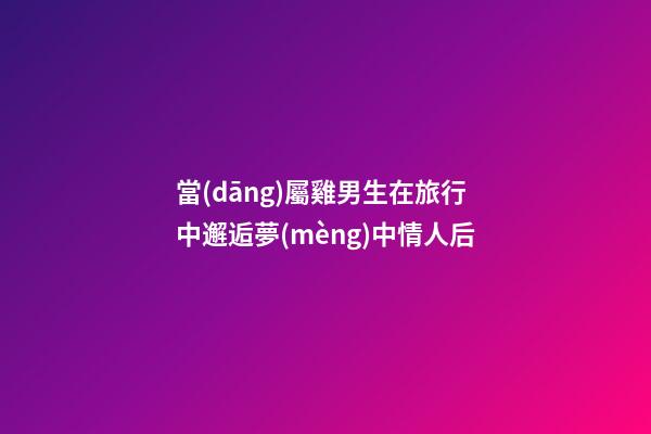 當(dāng)屬雞男生在旅行中邂逅夢(mèng)中情人后