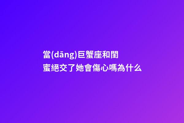 當(dāng)巨蟹座和閨蜜絕交了她會傷心嗎為什么