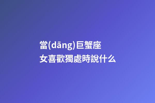 當(dāng)巨蟹座女喜歡獨處時說什么-第1張-星座運勢-玄機派