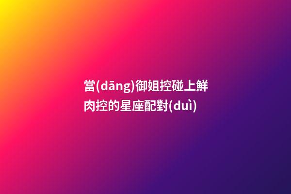 當(dāng)御姐控碰上鮮肉控的星座配對(duì)