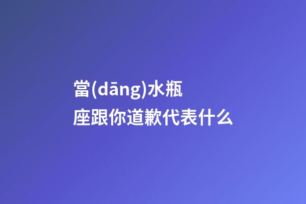 當(dāng)水瓶座跟你道歉代表什么