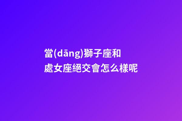 當(dāng)獅子座和處女座絕交會怎么樣呢-第1張-星座運(yùn)勢-玄機(jī)派