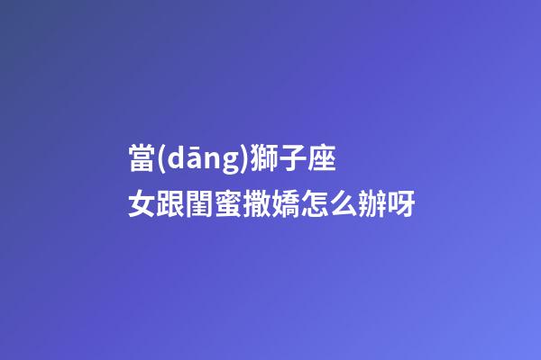 當(dāng)獅子座女跟閨蜜撒嬌怎么辦呀-第1張-星座運(yùn)勢(shì)-玄機(jī)派