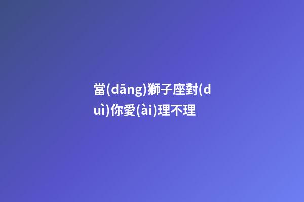 當(dāng)獅子座對(duì)你愛(ài)理不理-第1張-星座運(yùn)勢(shì)-玄機(jī)派