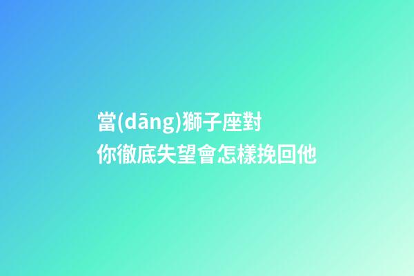 當(dāng)獅子座對你徹底失望會怎樣挽回他