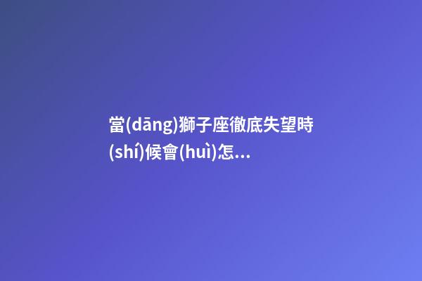 當(dāng)獅子座徹底失望時(shí)候會(huì)怎樣安慰自己-第1張-星座運(yùn)勢(shì)-玄機(jī)派