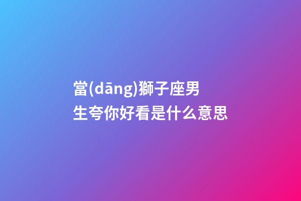 當(dāng)獅子座男生夸你好看是什么意思