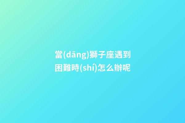 當(dāng)獅子座遇到困難時(shí)怎么辦呢-第1張-星座運(yùn)勢-玄機(jī)派